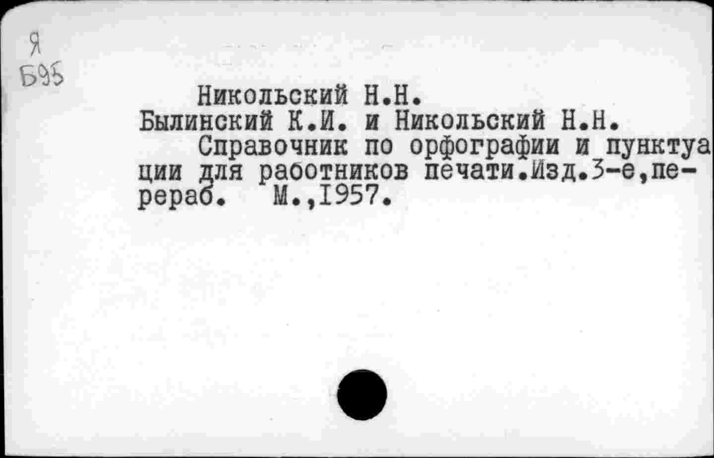 ﻿я.
Б^Ь
Никольский Н.Н.
Былинский К.И. и Никольский Н.Н.
Справочник по орфографии и пунктуа ции для раоотников печати.Изд.5-е,пе-рерао. М.,1957.